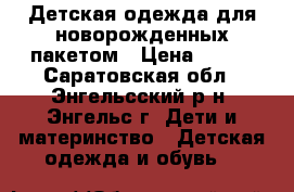 Детская одежда для новорожденных пакетом › Цена ­ 500 - Саратовская обл., Энгельсский р-н, Энгельс г. Дети и материнство » Детская одежда и обувь   